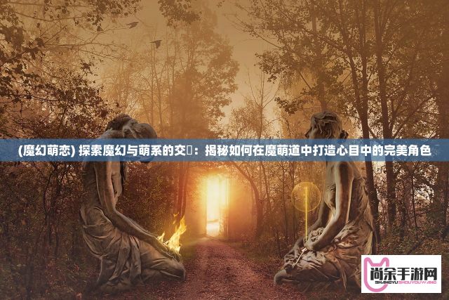 (魔幻萌恋) 探索魔幻与萌系的交螇：揭秘如何在魔萌道中打造心目中的完美角色